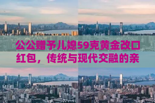 公公赠予儿媳59克黄金改口红包，传统与现代交融的亲情表达