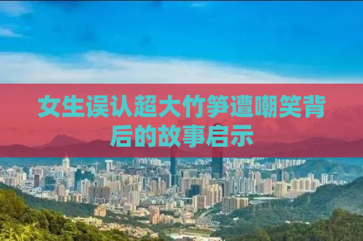 女生误认超大竹笋遭嘲笑背后的故事启示