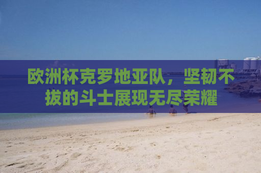 欧洲杯克罗地亚队，坚韧不拔的斗士展现无尽荣耀