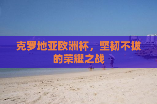 克罗地亚欧洲杯，坚韧不拔的荣耀之战