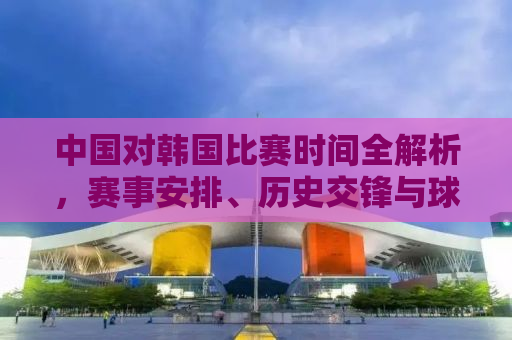 中国对韩国比赛时间全解析，赛事安排、历史交锋与球迷期待