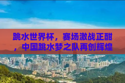 跳水世界杯，赛场激战正酣，中国跳水梦之队再创辉煌