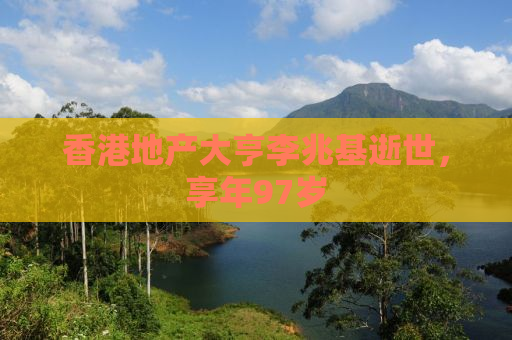 香港地产大亨李兆基逝世，享年97岁