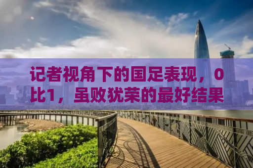 记者视角下的国足表现，0比1，虽败犹荣的最好结果