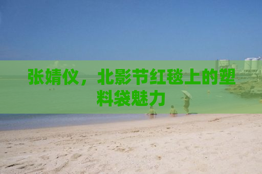 张婧仪，北影节红毯上的塑料袋魅力