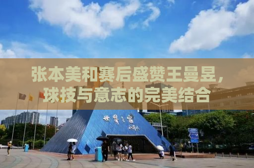 张本美和赛后盛赞王曼昱，球技与意志的完美结合