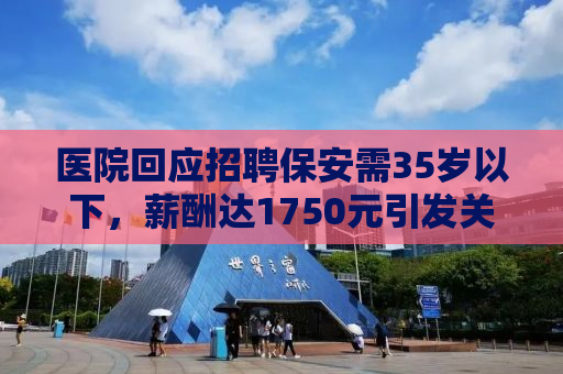 医院回应招聘保安需35岁以下，薪酬达1750元引发关注热议