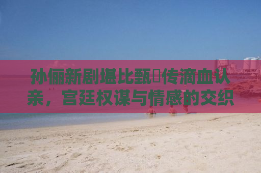 孙俪新剧堪比甄嬛传滴血认亲，宫廷权谋与情感的交织