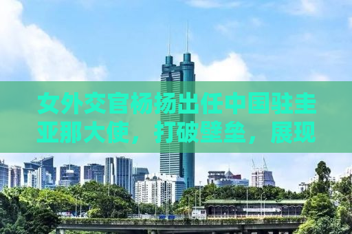 女外交官杨扬出任中国驻圭亚那大使，打破壁垒，展现女性外交风采