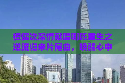 檀健次深情献唱哪吒重生之逆流归来片尾曲，唤醒心中的英雄情怀