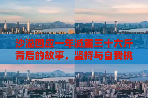 沙溢回应一年减重三十六斤背后的故事，坚持与自我挑战