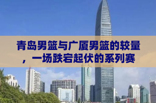 青岛男篮与广厦男篮的较量，一场跌宕起伏的系列赛