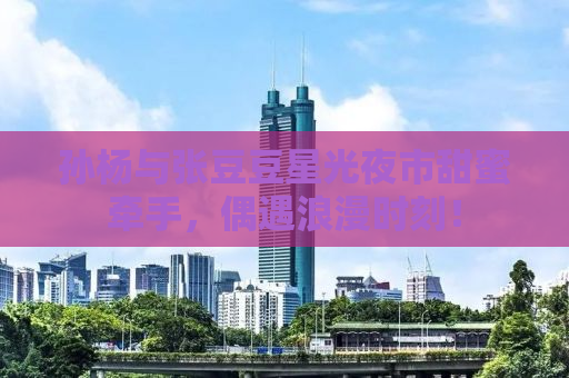 孙杨与张豆豆星光夜市甜蜜牵手，偶遇浪漫时刻！