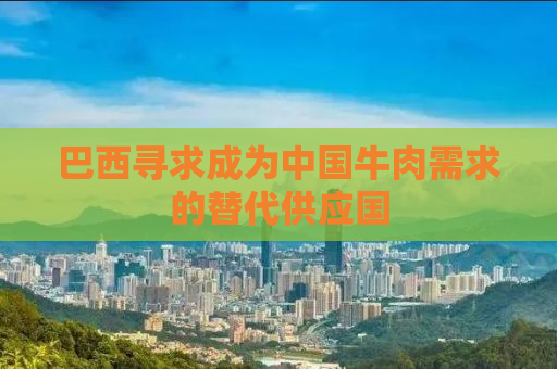 巴西寻求成为中国牛肉需求的替代供应国