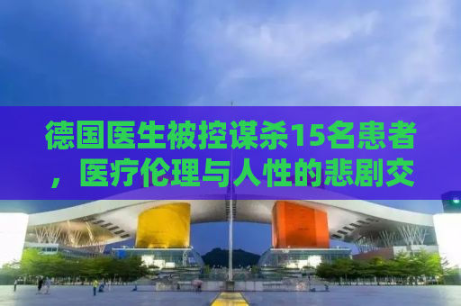 德国医生被控谋杀15名患者，医疗伦理与人性的悲剧交织