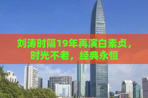 刘涛时隔19年再演白素贞，时光不老，经典永恒