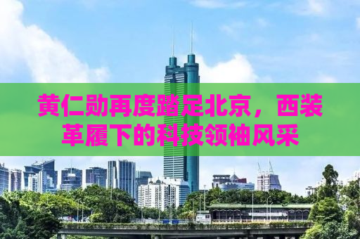黄仁勋再度踏足北京，西装革履下的科技领袖风采