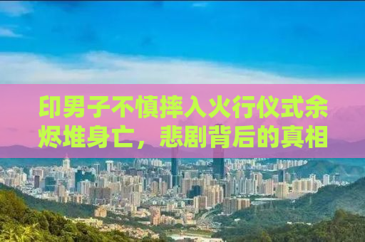 印男子不慎摔入火行仪式余烬堆身亡，悲剧背后的真相与启示
