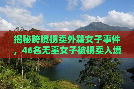 揭秘跨境拐卖外籍女子事件，46名无辜女子被拐卖入境，命运如何逆转？