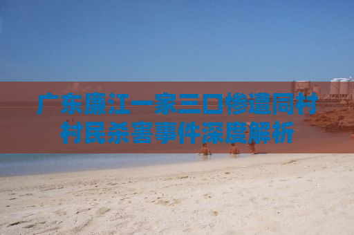 广东廉江一家三口惨遭同村村民杀害事件深度解析
