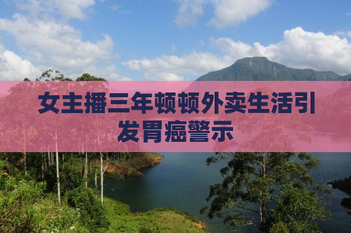 女主播三年顿顿外卖生活引发胃癌警示