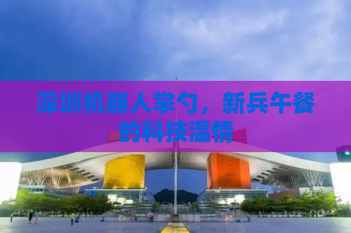 深圳机器人掌勺，新兵午餐的科技温情