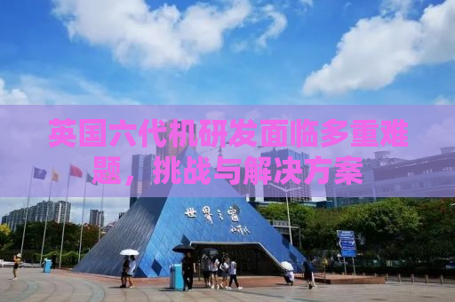 英国六代机研发面临多重难题，挑战与解决方案