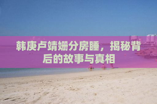 韩庚卢靖姗分房睡，揭秘背后的故事与真相