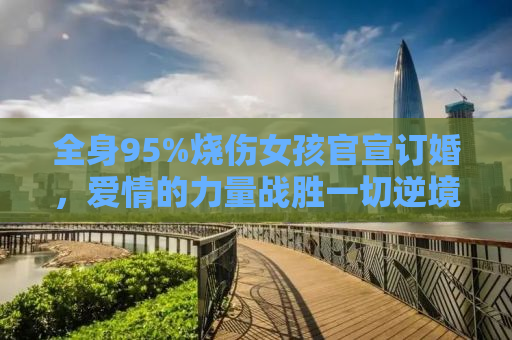全身95%烧伤女孩官宣订婚，爱情的力量战胜一切逆境