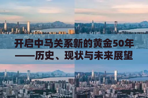 开启中马关系新的黄金50年——历史、现状与未来展望