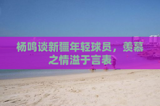 杨鸣谈新疆年轻球员，羡慕之情溢于言表