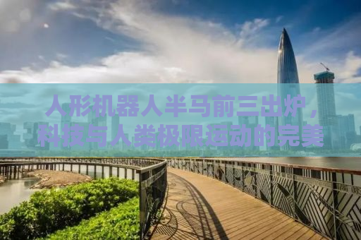 人形机器人半马前三出炉，科技与人类极限运动的完美结合