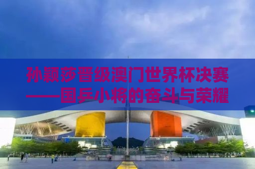 孙颖莎晋级澳门世界杯决赛——国乒小将的奋斗与荣耀