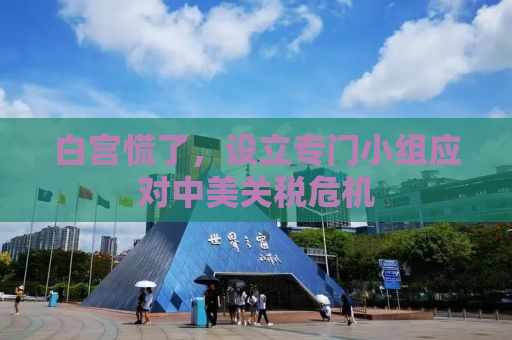 白宫慌了，设立专门小组应对中美关税危机