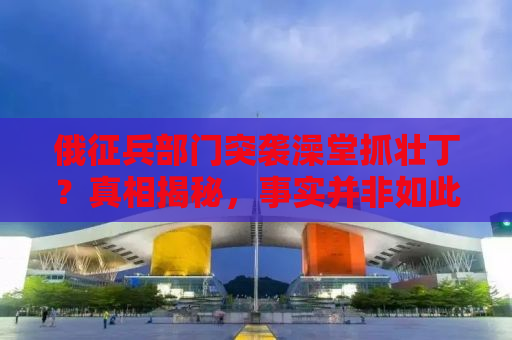 俄征兵部门突袭澡堂抓壮丁？真相揭秘，事实并非如此