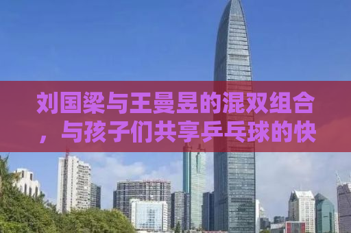 刘国梁与王曼昱的混双组合，与孩子们共享乒乓球的快乐时光