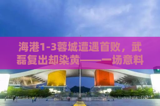 海港1-3蓉城遭遇首败，武磊复出却染黄——一场意料之外的失利