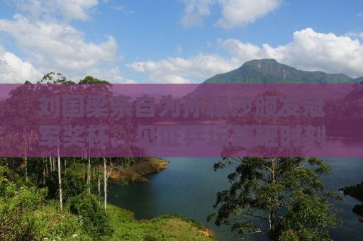 刘国梁亲自为孙颖莎颁发冠军奖杯，见证乒坛荣耀时刻