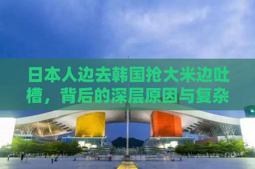 日本人边去韩国抢大米边吐槽，背后的深层原因与复杂情感