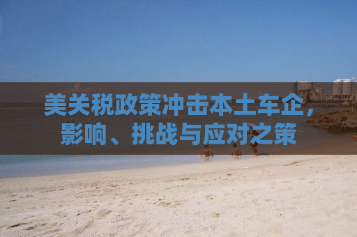 美关税政策冲击本土车企，影响、挑战与应对之策