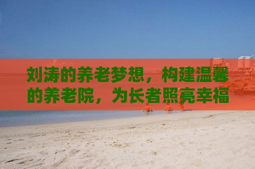 刘涛的养老梦想，构建温馨的养老院，为长者照亮幸福的晚年生活