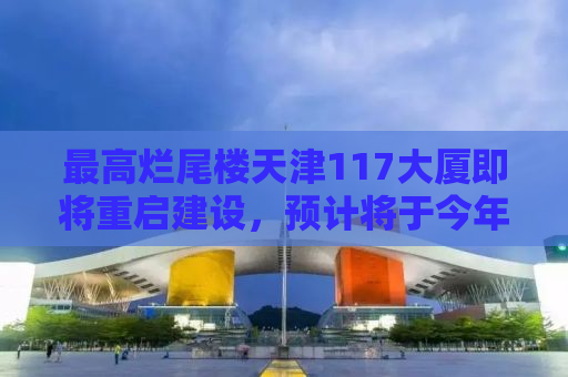 最高烂尾楼天津117大厦即将重启建设，预计将于今年四月复工