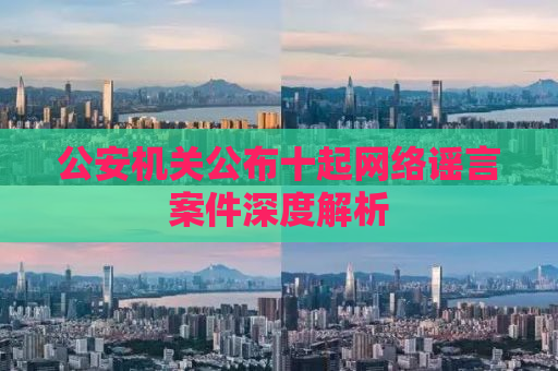 公安机关公布十起网络谣言案件深度解析