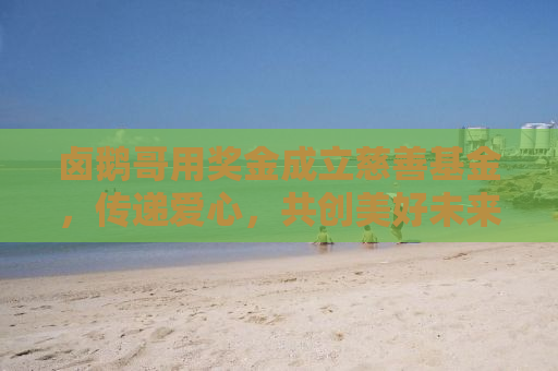 卤鹅哥用奖金成立慈善基金，传递爱心，共创美好未来