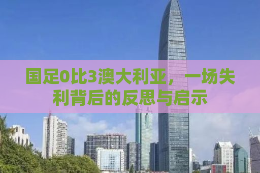 国足0比3澳大利亚，一场失利背后的反思与启示