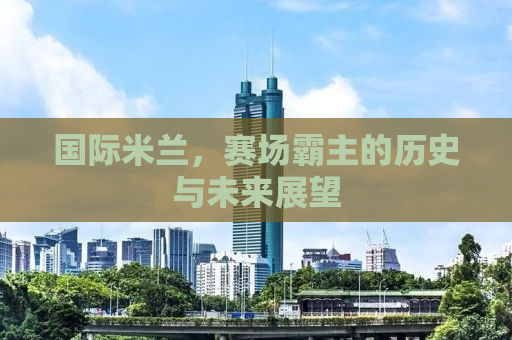 国际米兰，赛场霸主的历史与未来展望