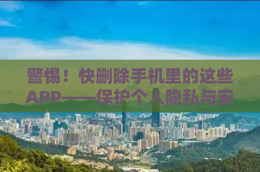 警惕！快删除手机里的这些APP——保护个人隐私与安全的必修课