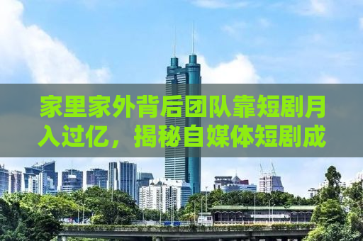 家里家外背后团队靠短剧月入过亿，揭秘自媒体短剧成功之道