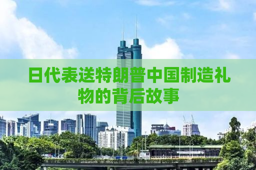 日代表送特朗普中国制造礼物的背后故事