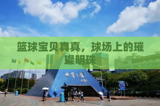 篮球宝贝真真，球场上的璀璨明珠